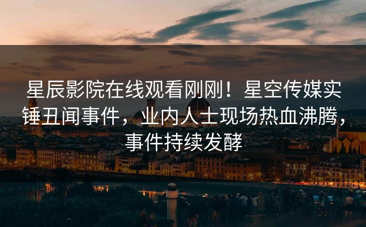 星辰影院在线观看刚刚！星空传媒实锤丑闻事件，业内人士现场热血沸腾，事件持续发酵