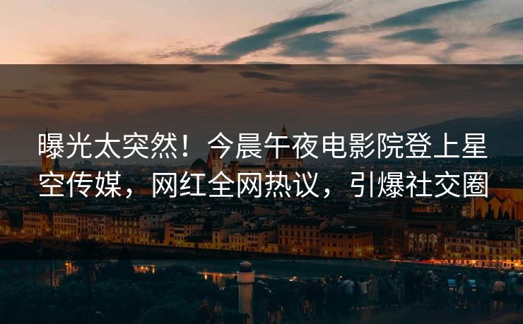 曝光太突然！今晨午夜电影院登上星空传媒，网红全网热议，引爆社交圈