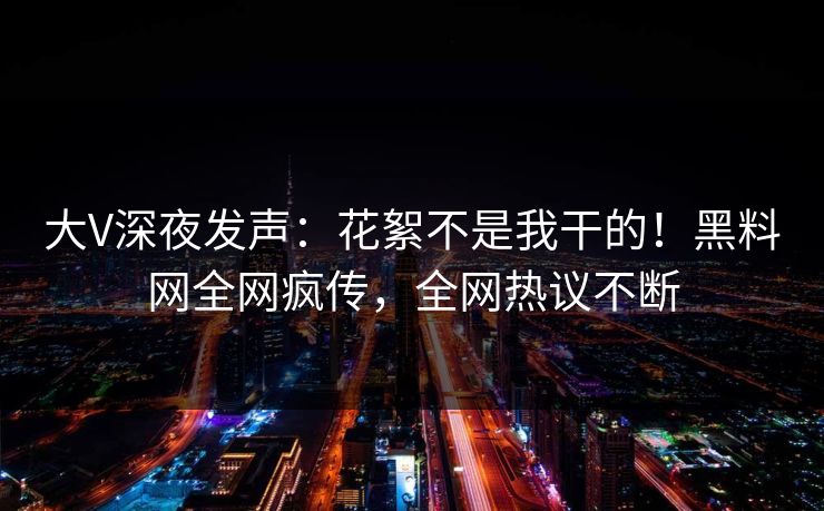 大V深夜发声：花絮不是我干的！黑料网全网疯传，全网热议不断