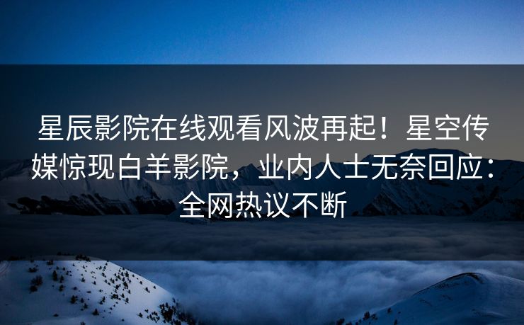 星辰影院在线观看风波再起！星空传媒惊现白羊影院，业内人士无奈回应：全网热议不断