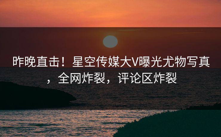 昨晚直击！星空传媒大V曝光尤物写真，全网炸裂，评论区炸裂