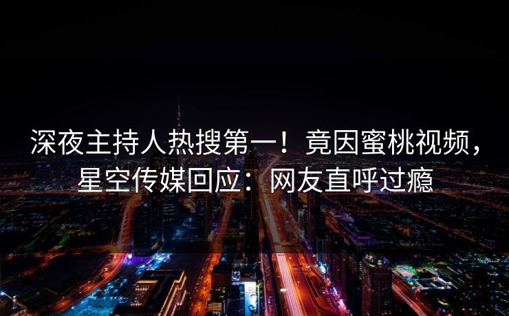 深夜主持人热搜第一！竟因蜜桃视频，星空传媒回应：网友直呼过瘾