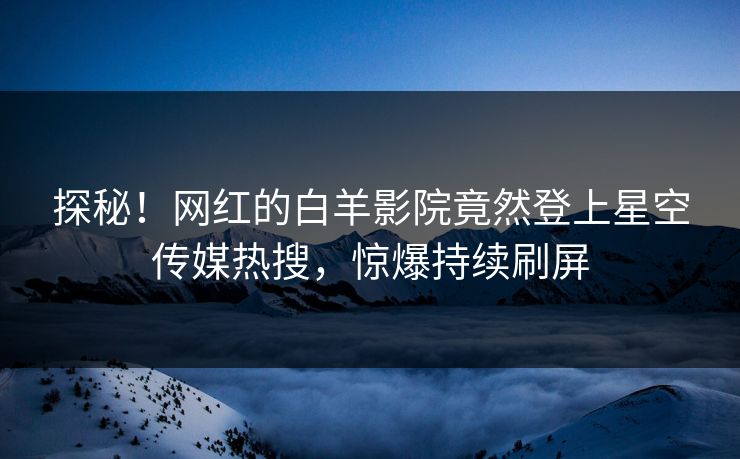 探秘！网红的白羊影院竟然登上星空传媒热搜，惊爆持续刷屏