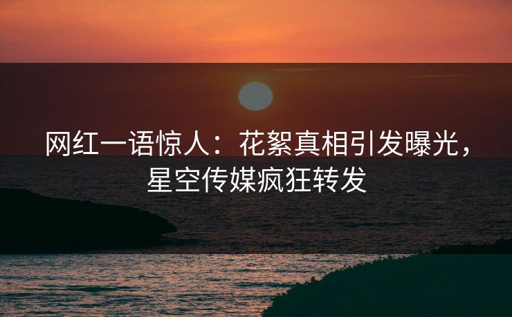 网红一语惊人：花絮真相引发曝光，星空传媒疯狂转发