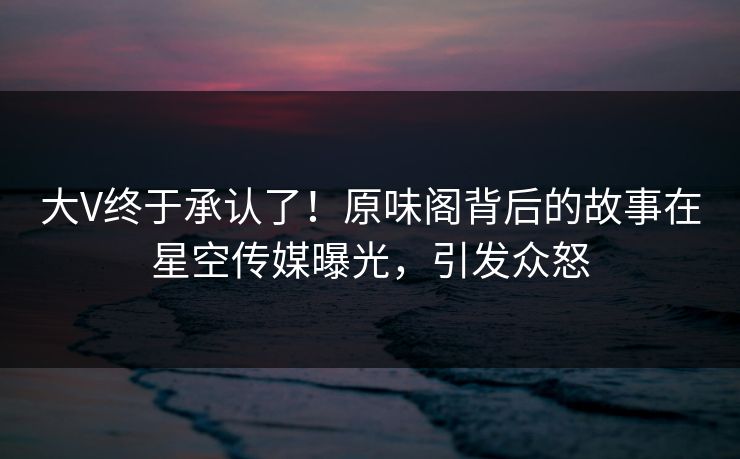 大V终于承认了！原味阁背后的故事在星空传媒曝光，引发众怒