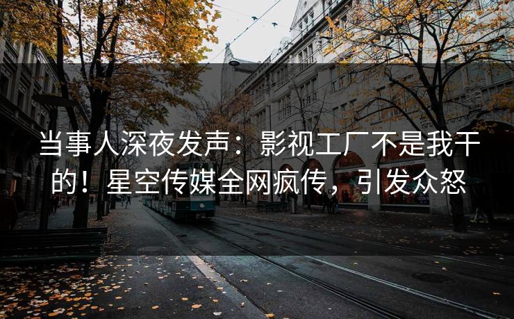 当事人深夜发声：影视工厂不是我干的！星空传媒全网疯传，引发众怒