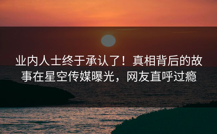 业内人士终于承认了！真相背后的故事在星空传媒曝光，网友直呼过瘾