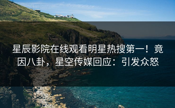 星辰影院在线观看明星热搜第一！竟因八卦，星空传媒回应：引发众怒