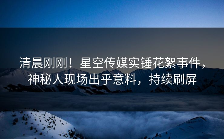 清晨刚刚！星空传媒实锤花絮事件，神秘人现场出乎意料，持续刷屏