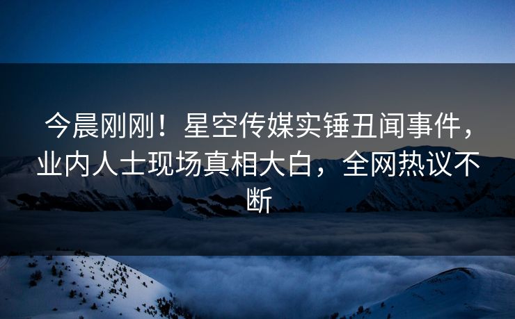 今晨刚刚！星空传媒实锤丑闻事件，业内人士现场真相大白，全网热议不断
