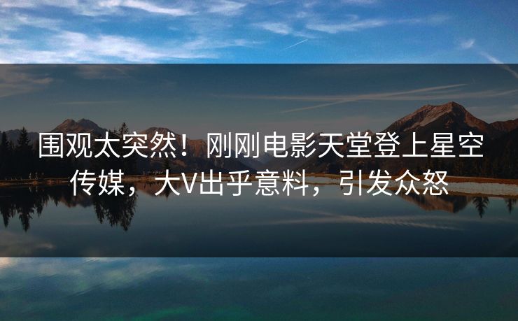 围观太突然！刚刚电影天堂登上星空传媒，大V出乎意料，引发众怒