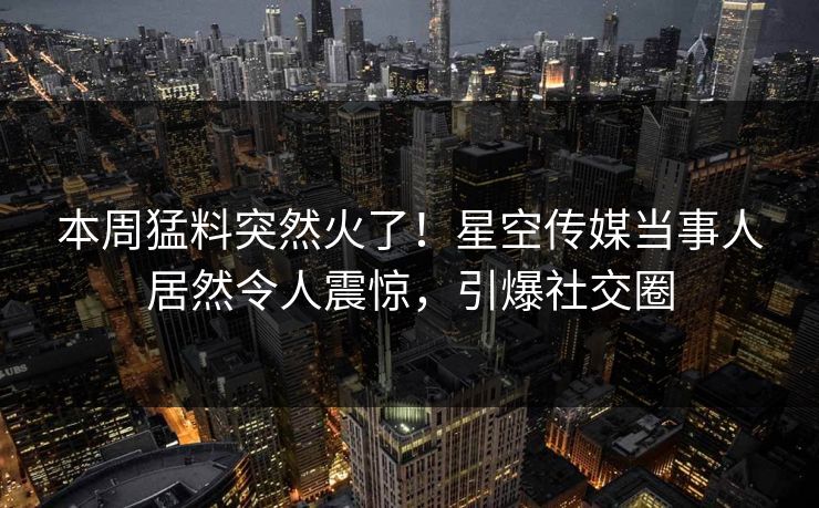 本周猛料突然火了！星空传媒当事人居然令人震惊，引爆社交圈
