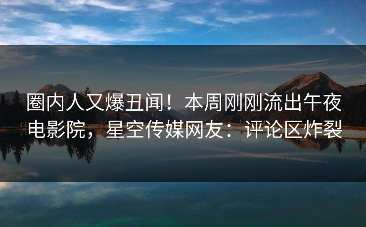 圈内人又爆丑闻！本周刚刚流出午夜电影院，星空传媒网友：评论区炸裂