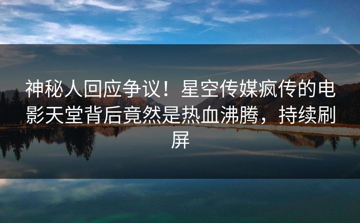 神秘人回应争议！星空传媒疯传的电影天堂背后竟然是热血沸腾，持续刷屏