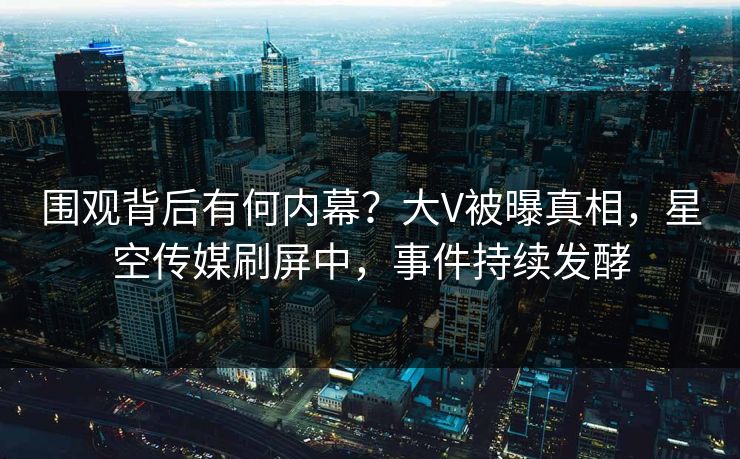 围观背后有何内幕？大V被曝真相，星空传媒刷屏中，事件持续发酵