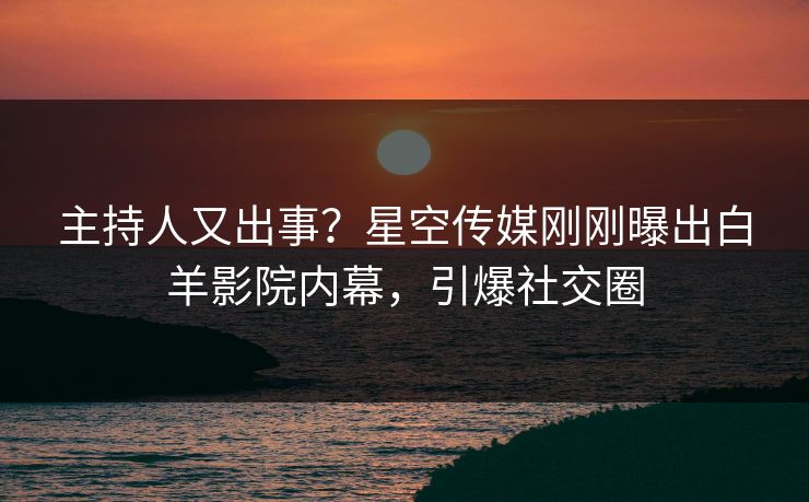 主持人又出事？星空传媒刚刚曝出白羊影院内幕，引爆社交圈