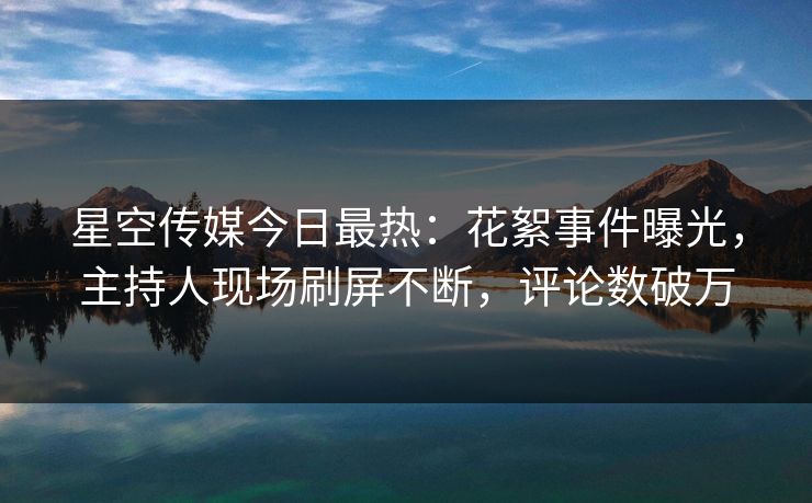 星空传媒今日最热：花絮事件曝光，主持人现场刷屏不断，评论数破万