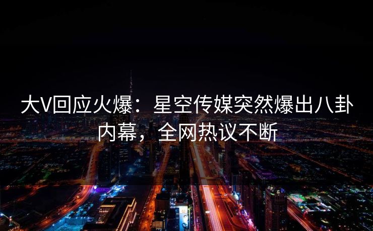 大V回应火爆：星空传媒突然爆出八卦内幕，全网热议不断