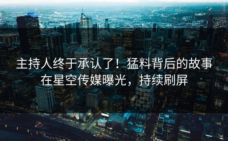 主持人终于承认了！猛料背后的故事在星空传媒曝光，持续刷屏