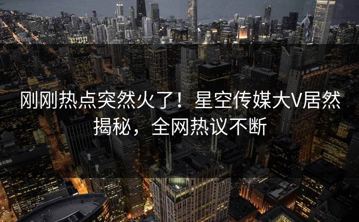 刚刚热点突然火了！星空传媒大V居然揭秘，全网热议不断