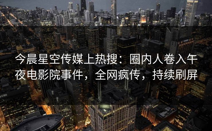 今晨星空传媒上热搜：圈内人卷入午夜电影院事件，全网疯传，持续刷屏