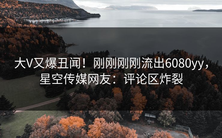 大V又爆丑闻！刚刚刚刚流出6080yy，星空传媒网友：评论区炸裂