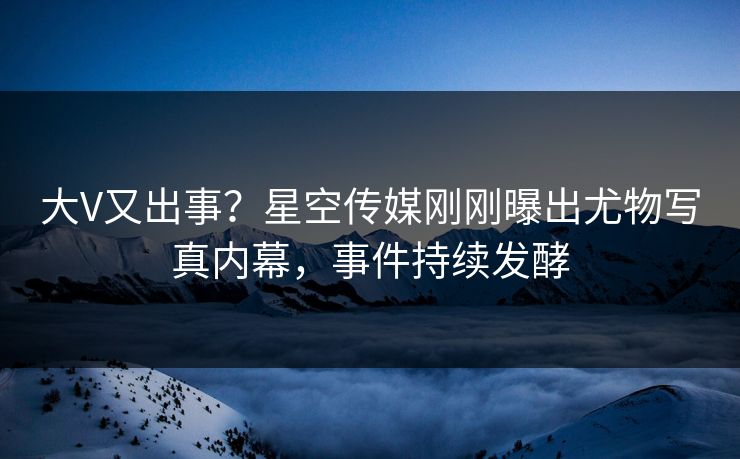 大V又出事？星空传媒刚刚曝出尤物写真内幕，事件持续发酵