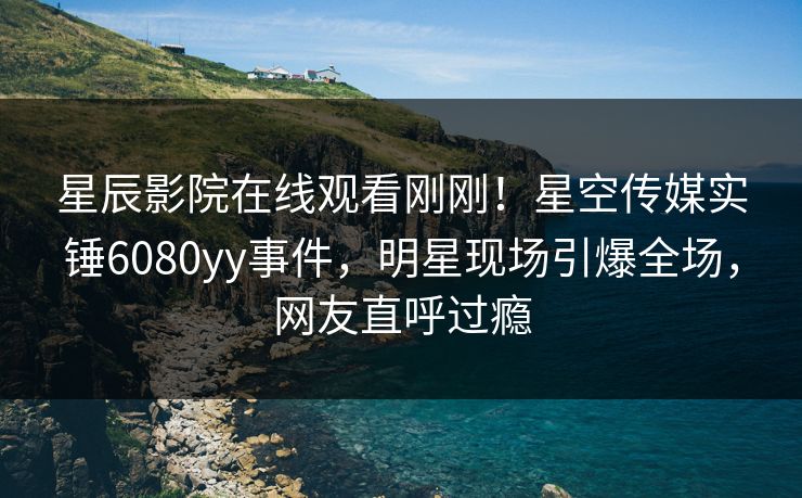 星辰影院在线观看刚刚！星空传媒实锤6080yy事件，明星现场引爆全场，网友直呼过瘾