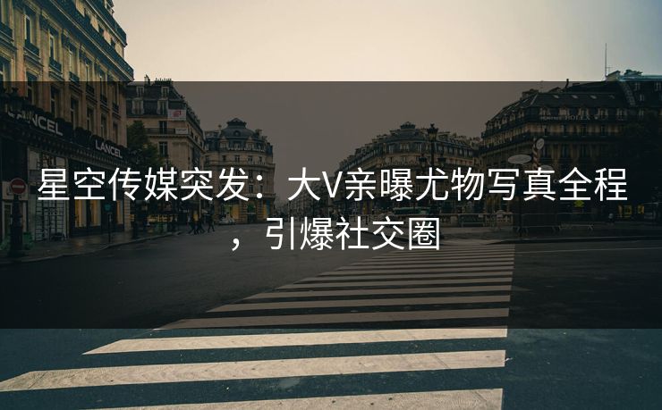 星空传媒突发：大V亲曝尤物写真全程，引爆社交圈