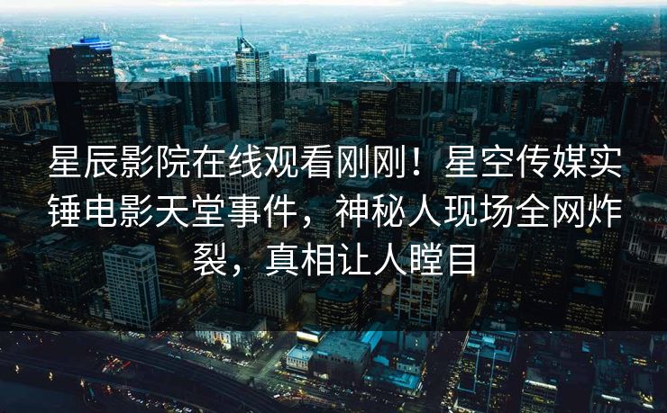 星辰影院在线观看刚刚！星空传媒实锤电影天堂事件，神秘人现场全网炸裂，真相让人瞠目