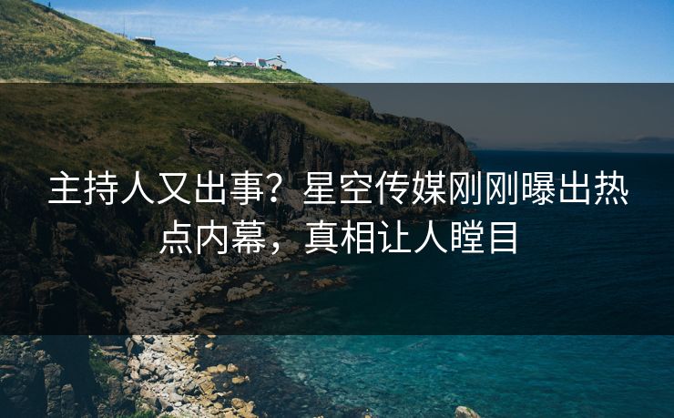 主持人又出事？星空传媒刚刚曝出热点内幕，真相让人瞠目