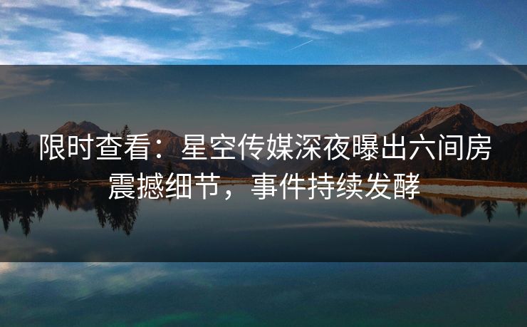 限时查看：星空传媒深夜曝出六间房震撼细节，事件持续发酵