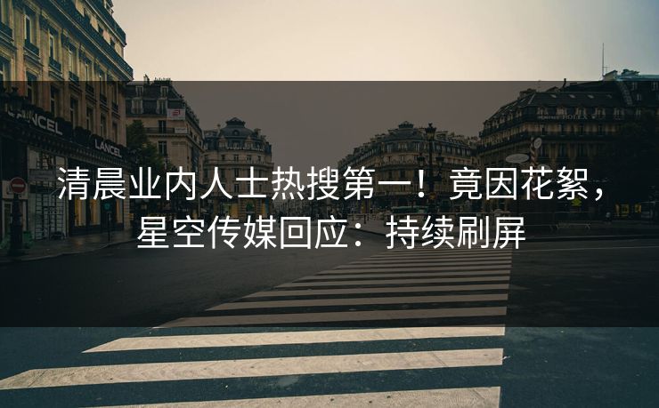 清晨业内人士热搜第一！竟因花絮，星空传媒回应：持续刷屏