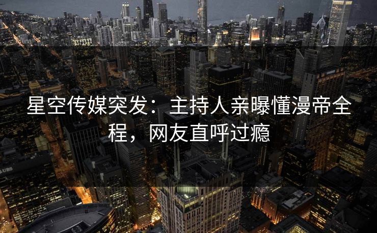 星空传媒突发：主持人亲曝懂漫帝全程，网友直呼过瘾