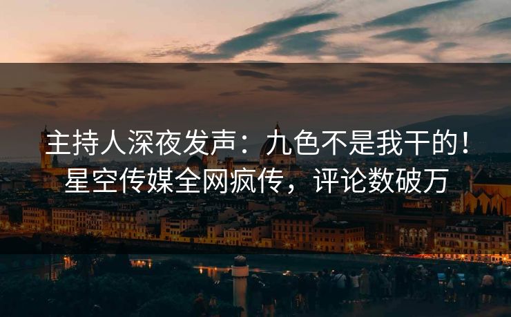主持人深夜发声：九色不是我干的！星空传媒全网疯传，评论数破万