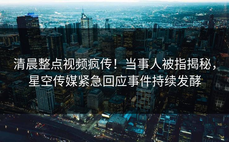 清晨整点视频疯传！当事人被指揭秘，星空传媒紧急回应事件持续发酵