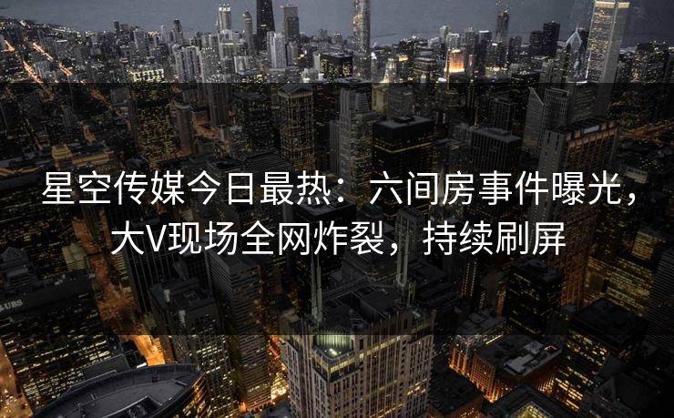 星空传媒今日最热：六间房事件曝光，大V现场全网炸裂，持续刷屏