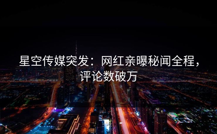 星空传媒突发：网红亲曝秘闻全程，评论数破万