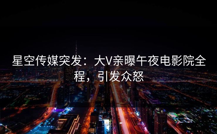 星空传媒突发:大V亲曝午夜电影院全程,引发众怒 星空传媒突发:大V亲曝午夜电影院全程,引发众怒