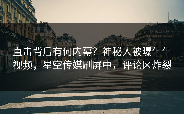 直击背后有何内幕？神秘人被曝牛牛视频，星空传媒刷屏中，评论区炸裂