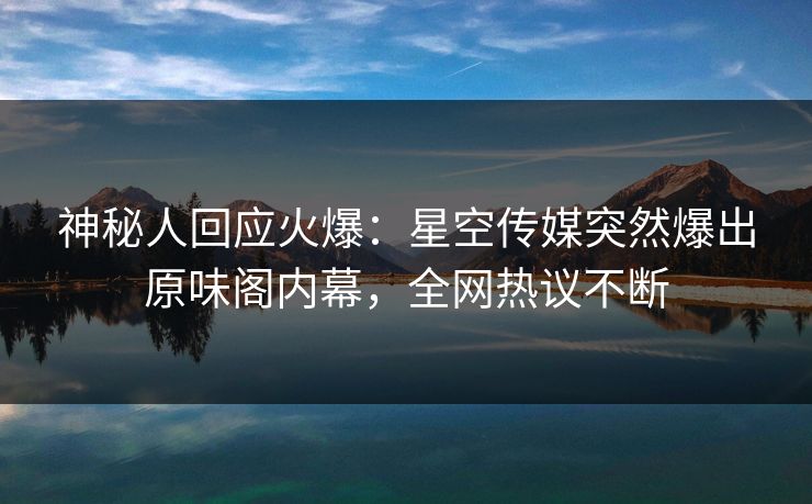 神秘人回应火爆：星空传媒突然爆出原味阁内幕，全网热议不断