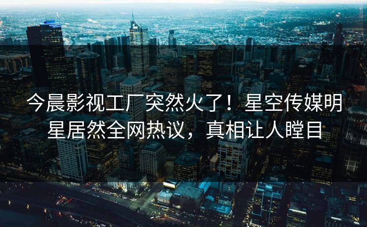 今晨影视工厂突然火了！星空传媒明星居然全网热议，真相让人瞠目