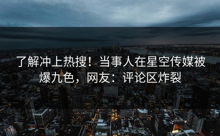 了解冲上热搜！当事人在星空传媒被爆九色，网友：评论区炸裂