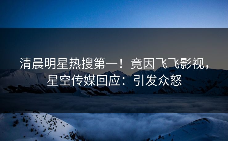 清晨明星热搜第一！竟因飞飞影视，星空传媒回应：引发众怒