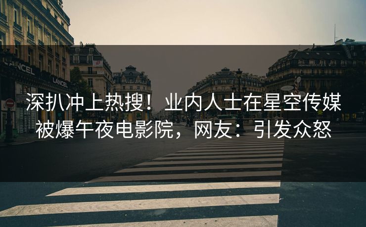 深扒冲上热搜！业内人士在星空传媒被爆午夜电影院，网友：引发众怒