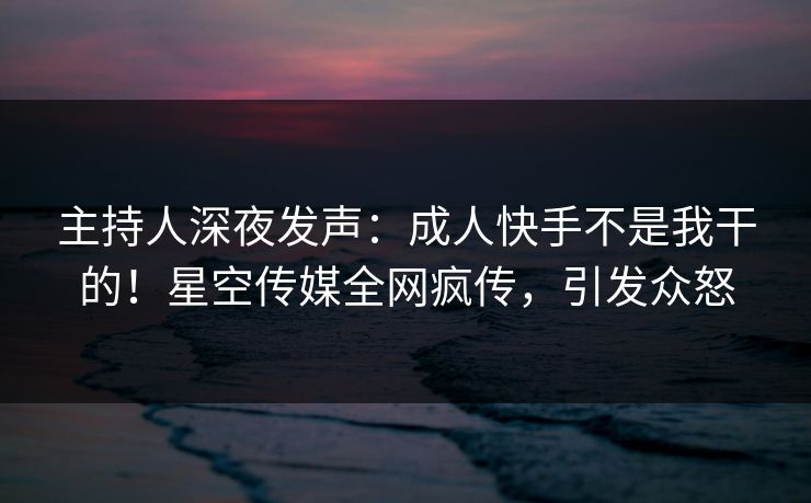主持人深夜发声：成人快手不是我干的！星空传媒全网疯传，引发众怒