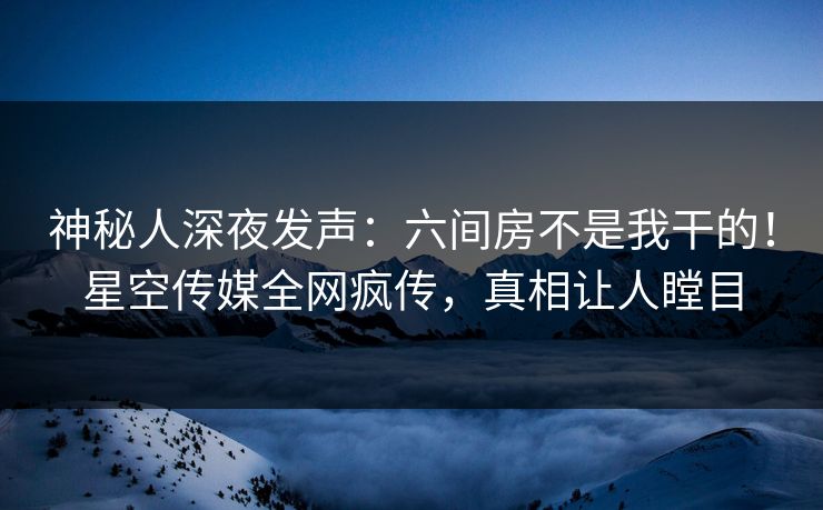 神秘人深夜发声：六间房不是我干的！星空传媒全网疯传，真相让人瞠目