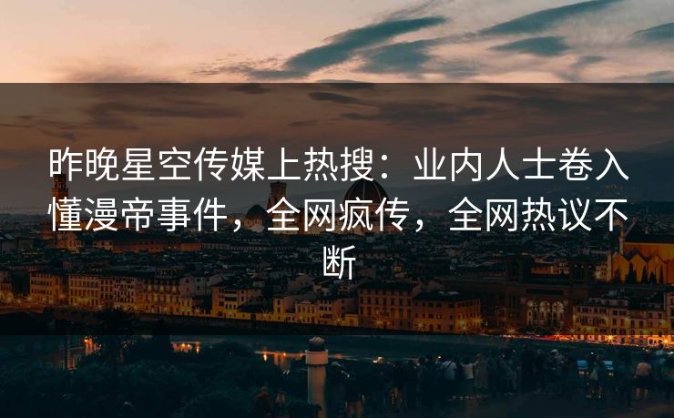 昨晚星空传媒上热搜：业内人士卷入懂漫帝事件，全网疯传，全网热议不断
