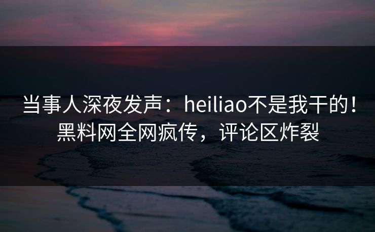 当事人深夜发声：heiliao不是我干的！黑料网全网疯传，评论区炸裂