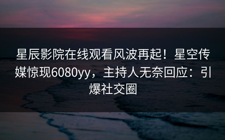 星辰影院在线观看风波再起！星空传媒惊现6080yy，主持人无奈回应：引爆社交圈